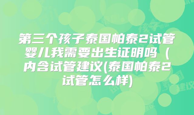 第三个孩子泰国帕泰2试管婴儿我需要出生证明吗(内含试管建议(泰国帕泰2试管怎么样)