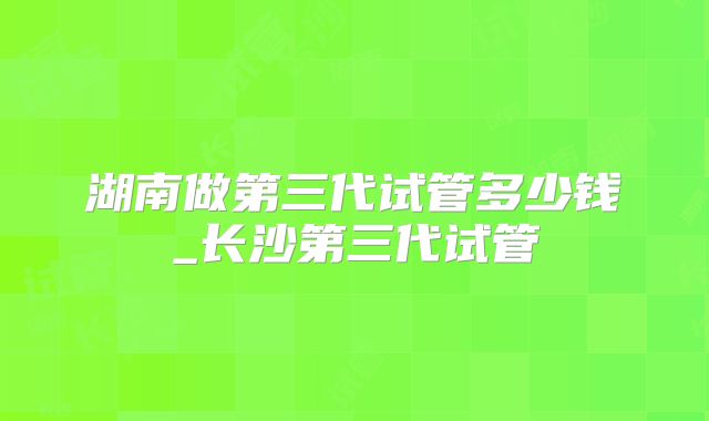 湖南做第三代试管多少钱_长沙第三代试管