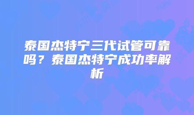 泰国杰特宁三代试管可靠吗？泰国杰特宁成功率解析