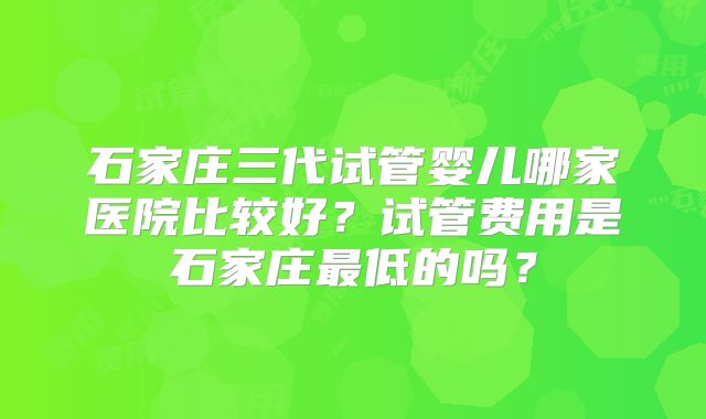 石家庄三代试管婴儿哪家医院比较好?试管费用是石家庄最低的吗?