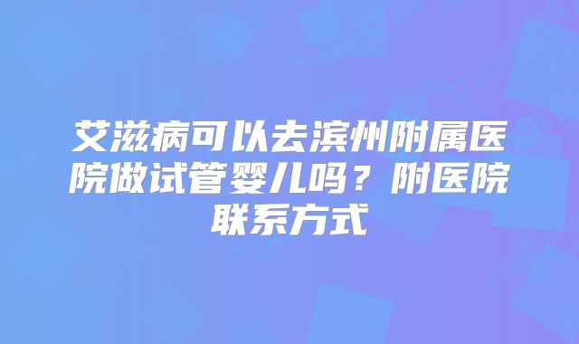 艾滋病可以去滨州附属医院做试管婴儿吗？附医院联系方式