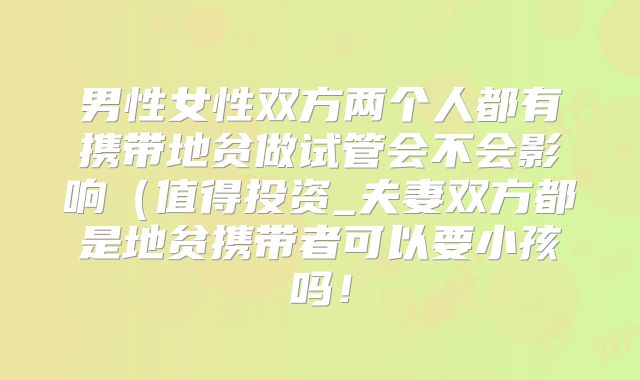 男性女性双方两个人都有携带地贫做试管会不会影响（值得投资_夫妻双方都是地贫携带者可以要小孩吗！