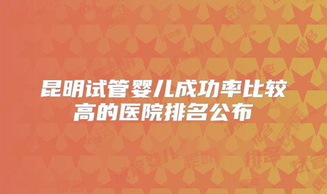 昆明试管婴儿成功率比较高的医院排名公布