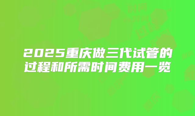 2025重庆做三代试管的过程和所需时间费用一览