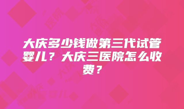 大庆多少钱做第三代试管婴儿?大庆三医院怎么收费?