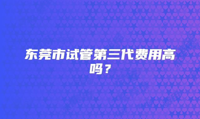 东莞市试管第三代费用高吗？