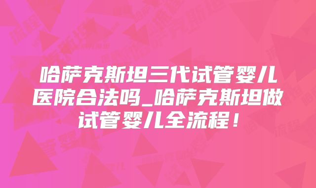 哈萨克斯坦三代试管婴儿医院合法吗_哈萨克斯坦做试管婴儿全流程！