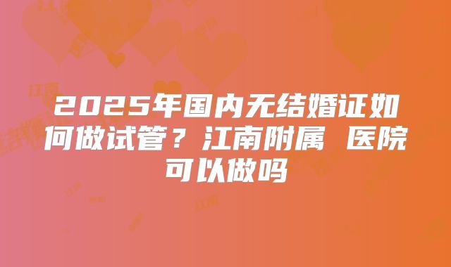 2025年国内无结婚证如何做试管?江南附属 医院可以做吗