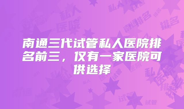 南通三代试管私人医院排名前三,仅有一家医院可供选择