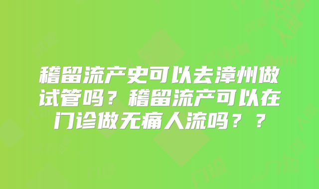 稽留流产史可以去漳州做试管吗？稽留流产可以在门诊做无痛人流吗？？