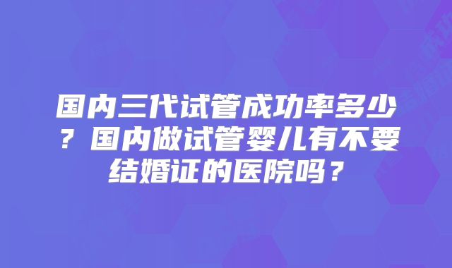 国内三代试管成功率多少？国内做试管婴儿有不要结婚证的医院吗？