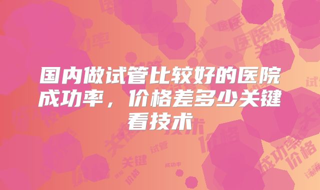 国内做试管比较好的医院成功率,价格差多少关键看技术