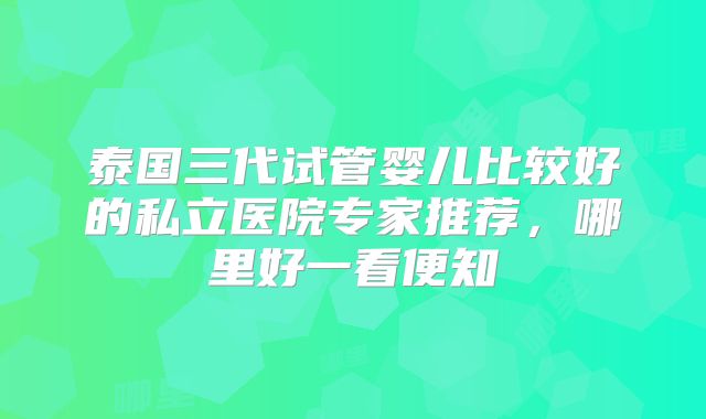 泰国三代试管婴儿比较好的私立医院专家推荐，哪里好一看便知