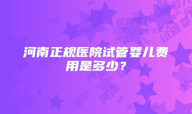 河南正规医院试管婴儿费用是多少?