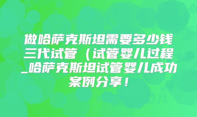 做哈萨克斯坦需要多少钱三代试管(试管婴儿过程_哈萨克斯坦试管婴儿成功案例分享!