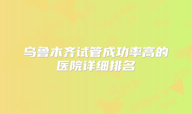 乌鲁木齐试管成功率高的医院详细排名