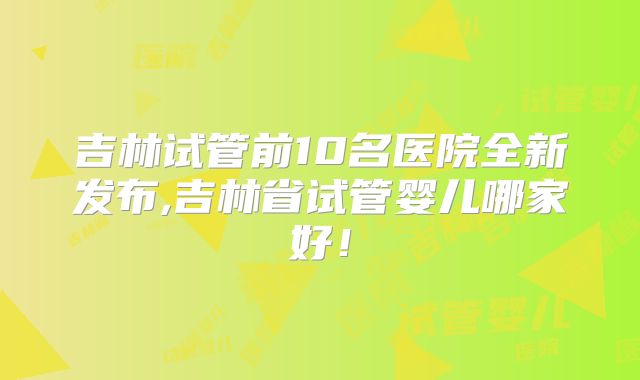 吉林试管前10名医院全新发布,吉林省试管婴儿哪家好！