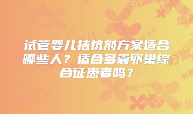 试管婴儿拮抗剂方案适合哪些人？适合多囊卵巢综合征患者吗？