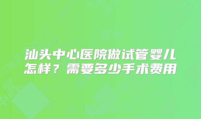 汕头中心医院做试管婴儿怎样？需要多少手术费用