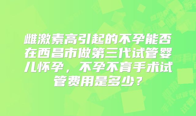 雌激素高引起的不孕能否在西昌市做第三代试管婴儿怀孕，不孕不育手术试管费用是多少？