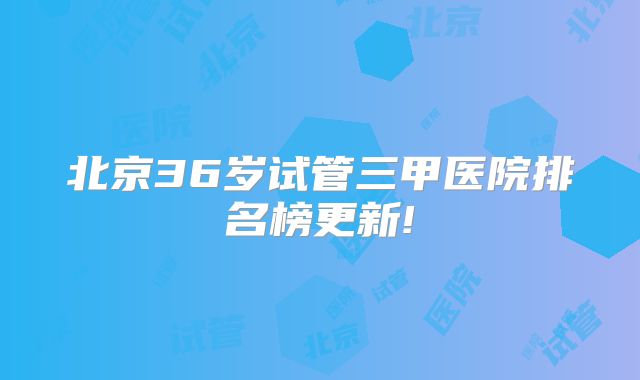 北京36岁试管三甲医院排名榜更新!