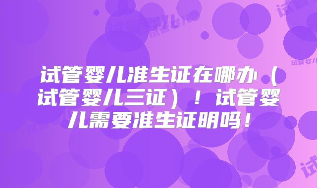 试管婴儿准生证在哪办（试管婴儿三证）！试管婴儿需要准生证明吗！