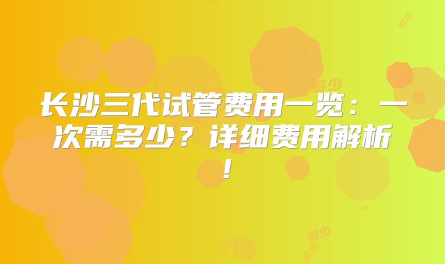 长沙三代试管费用一览：一次需多少？详细费用解析！