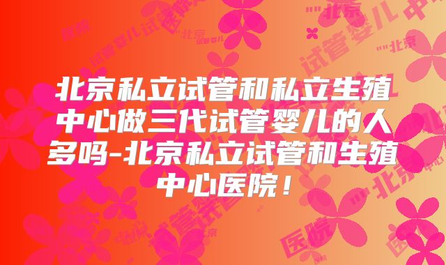 北京私立试管和私立生殖中心做三代试管婴儿的人多吗-北京私立试管和生殖中心医院！