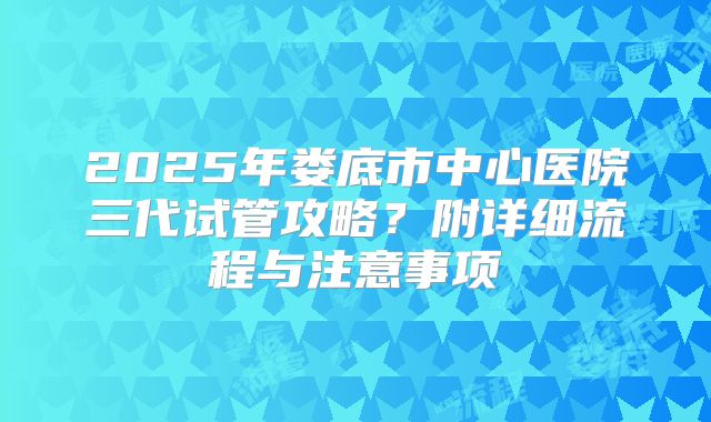 2025年娄底市中心医院三代试管攻略？附详细流程与注意事项