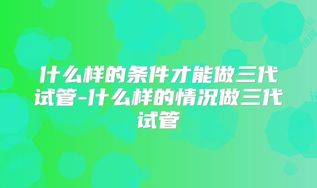 什么样的条件才能做三代试管-什么样的情况做三代试管