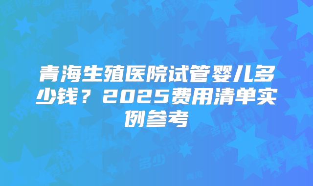 青海生殖医院试管婴儿多少钱？2025费用清单实例参考