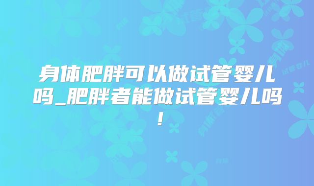 身体肥胖可以做试管婴儿吗_肥胖者能做试管婴儿吗！