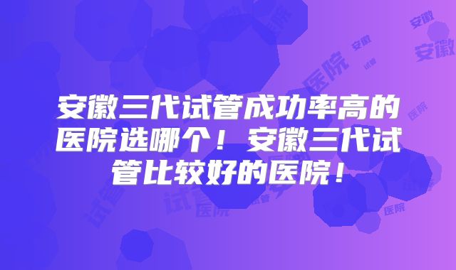 安徽三代试管成功率高的医院选哪个！安徽三代试管比较好的医院！