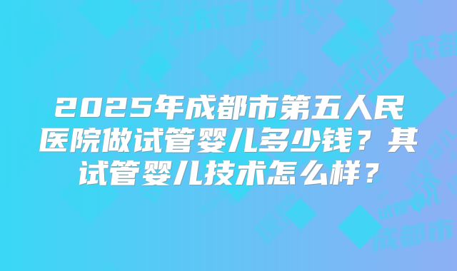 2025年成都市第五人民医院做试管婴儿多少钱?其试管婴儿技术怎么样?