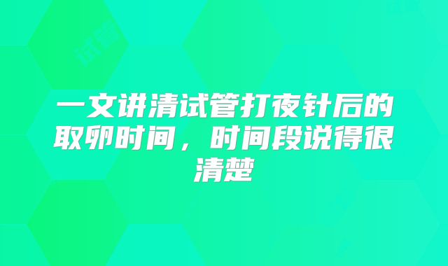 一文讲清试管打夜针后的取卵时间,时间段说得很清楚