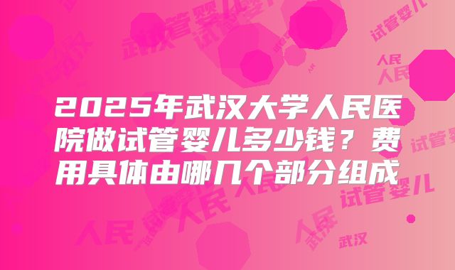 2025年武汉大学人民医院做试管婴儿多少钱？费用具体由哪几个部分组成