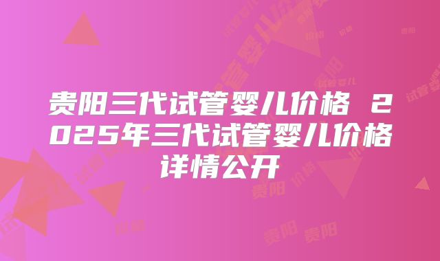 贵阳三代试管婴儿价格 2025年三代试管婴儿价格详情公开