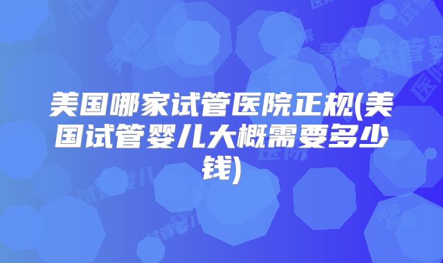 美国哪家试管医院正规(美国试管婴儿大概需要多少钱)