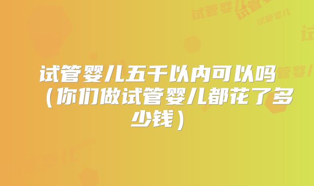 试管婴儿五千以内可以吗（你们做试管婴儿都花了多少钱）