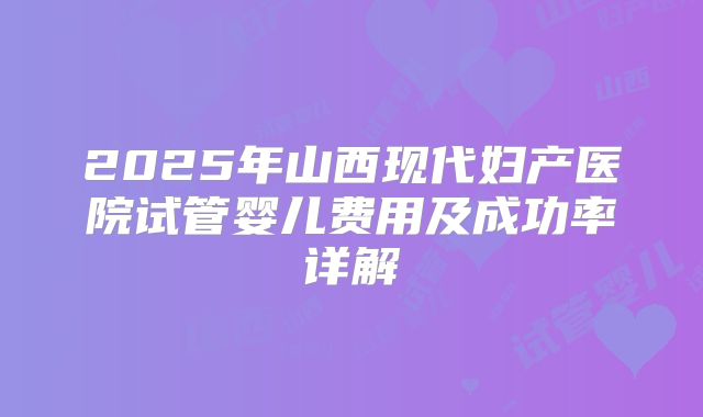 2025年山西现代妇产医院试管婴儿费用及成功率详解