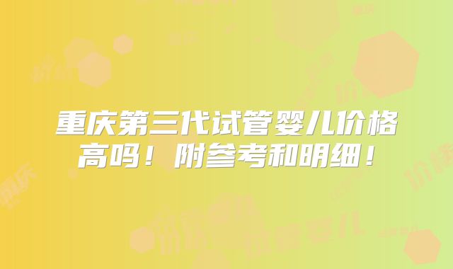 重庆第三代试管婴儿价格高吗!附参考和明细!