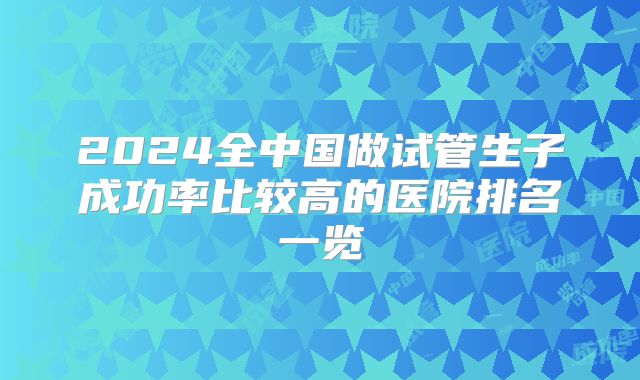 2024全中国做试管生子成功率比较高的医院排名一览