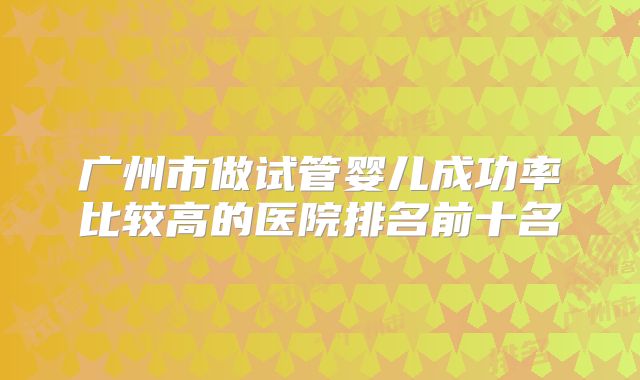 广州市做试管婴儿成功率比较高的医院排名前十名