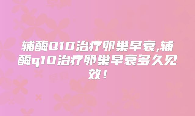辅酶Q10治疗卵巢早衰,辅酶q10治疗卵巢早衰多久见效!
