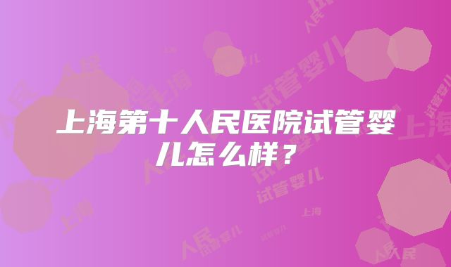 上海第十人民医院试管婴儿怎么样?