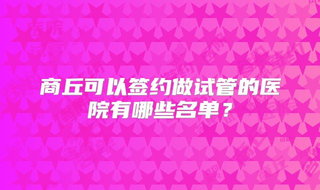 商丘可以签约做试管的医院有哪些名单?