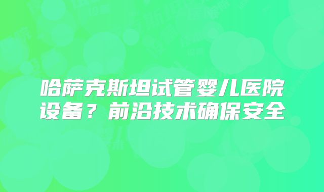 哈萨克斯坦试管婴儿医院设备?前沿技术确保安全
