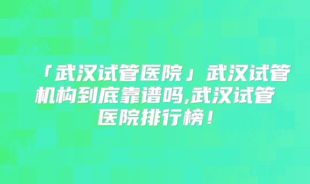 「武汉试管医院」武汉试管机构到底靠谱吗,武汉试管医院排行榜！