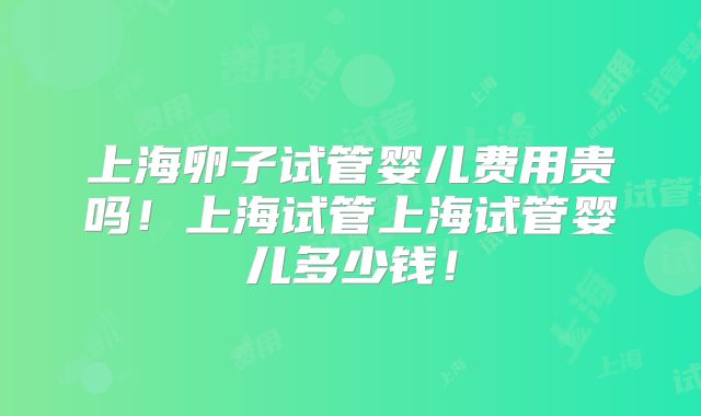 上海卵子试管婴儿费用贵吗!上海试管上海试管婴儿多少钱!