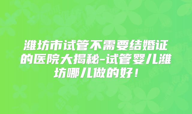 潍坊市试管不需要结婚证的医院大揭秘-试管婴儿潍坊哪儿做的好!